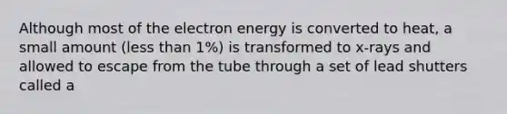 Although most of the electron energy is converted to heat, a small amount (less than 1%) is transformed to x-rays and allowed to escape from the tube through a set of lead shutters called a