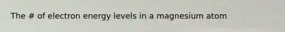 The # of electron energy levels in a magnesium atom