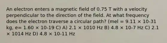 An electron enters a magnetic field of 0.75 T with a velocity perpendicular to the direction of the field. At what frequency does the electron traverse a circular path? (mel = 9.11 × 10-31 kg, e= 1.60 × 10-19 C) A) 2.1 × 1010 Hz B) 4.8 × 10-7 Hz C) 2.1 × 1014 Hz D) 4.8 × 10-11 Hz