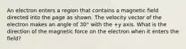 An electron enters a region that contains a magnetic field directed into the page as shown. The velocity vector of the electron makes an angle of 30° with the +y axis. What is the direction of the magnetic force on the electron when it enters the field?