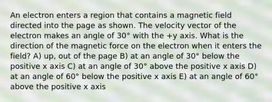 An electron enters a region that contains a magnetic field directed into the page as shown. The velocity vector of the electron makes an angle of 30° with the +y axis. What is the direction of the magnetic force on the electron when it enters the field? A) up, out of the page B) at an angle of 30° below the positive x axis C) at an angle of 30° above the positive x axis D) at an angle of 60° below the positive x axis E) at an angle of 60° above the positive x axis