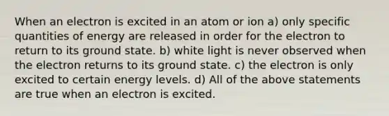 When an electron is excited in an atom or ion a) only specific quantities of energy are released in order for the electron to return to its ground state. b) white light is never observed when the electron returns to its ground state. c) the electron is only excited to certain energy levels. d) All of the above statements are true when an electron is excited.