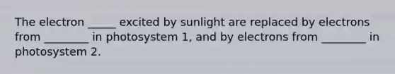 The electron _____ excited by sunlight are replaced by electrons from ________ in photosystem 1, and by electrons from ________ in photosystem 2.