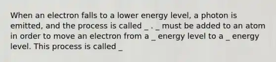 When an electron falls to a lower energy level, a photon is emitted, and the process is called _ . _ must be added to an atom in order to move an electron from a _ energy level to a _ energy level. This process is called _