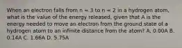 When an electron falls from n = 3 to n = 2 in a hydrogen atom, what is the value of the energy released, given that A is the energy needed to move an electron from the ground state of a hydrogen atom to an infinite distance from the atom? A. 0.00A B. 0.14A C. 1.66A D. 5.75A