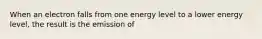 When an electron falls from one energy level to a lower energy level, the result is the emission of