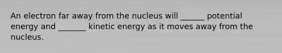 An electron far away from the nucleus will ______ potential energy and _______ kinetic energy as it moves away from the nucleus.