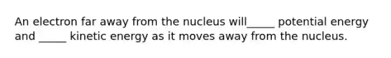 An electron far away from the nucleus will_____ potential energy and _____ kinetic energy as it moves away from the nucleus.