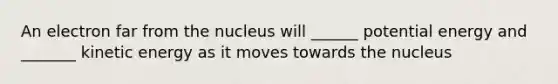 An electron far from the nucleus will ______ potential energy and _______ kinetic energy as it moves towards the nucleus