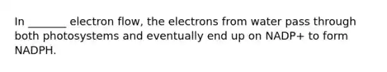 In _______ electron flow, the electrons from water pass through both photosystems and eventually end up on NADP+ to form NADPH.