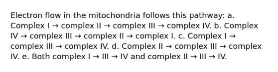 Electron flow in the mitochondria follows this pathway: a. Complex I → complex II → complex III → complex IV. b. Complex IV → complex III → complex II → complex I. c. Complex I → complex III → complex IV. d. Complex II → complex III → complex IV. e. Both complex I → III → IV and complex II → III → IV.