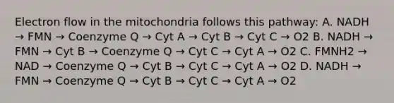 Electron flow in the mitochondria follows this pathway: A. NADH → FMN → Coenzyme Q → Cyt A → Cyt B → Cyt C → O2 B. NADH → FMN → Cyt B → Coenzyme Q → Cyt C → Cyt A → O2 C. FMNH2 → NAD → Coenzyme Q → Cyt B → Cyt C → Cyt A → O2 D. NADH → FMN → Coenzyme Q → Cyt B → Cyt C → Cyt A → O2