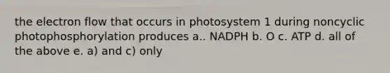 the electron flow that occurs in photosystem 1 during noncyclic photophosphorylation produces a.. NADPH b. O c. ATP d. all of the above e. a) and c) only