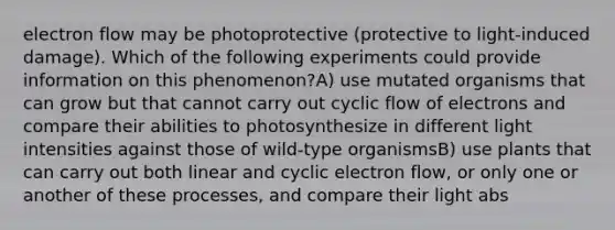 electron flow may be photoprotective (protective to light-induced damage). Which of the following experiments could provide information on this phenomenon?A) use mutated organisms that can grow but that cannot carry out cyclic flow of electrons and compare their abilities to photosynthesize in different light intensities against those of wild-type organismsB) use plants that can carry out both linear and cyclic electron flow, or only one or another of these processes, and compare their light abs