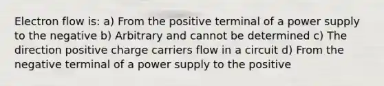 Electron flow is: a) From the positive terminal of a power supply to the negative b) Arbitrary and cannot be determined c) The direction positive charge carriers flow in a circuit d) From the negative terminal of a power supply to the positive