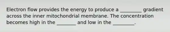 Electron flow provides the energy to produce a _________ gradient across the inner mitochondrial membrane. The concentration becomes high in the ________ and low in the _________.