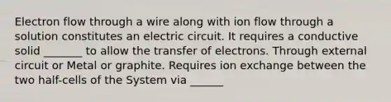 Electron flow through a wire along with ion flow through a solution constitutes an electric circuit. It requires a conductive solid _______ to allow the transfer of electrons. Through external circuit or Metal or graphite. Requires ion exchange between the two half-cells of the System via ______