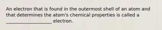 An electron that is found in the outermost shell of an atom and that determines the atom's chemical properties is called a ____________________ electron.