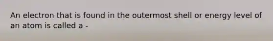 An electron that is found in the outermost shell or energy level of an atom is called a -