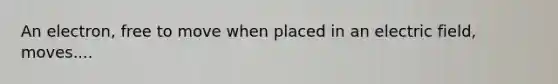 An electron, free to move when placed in an electric field, moves....