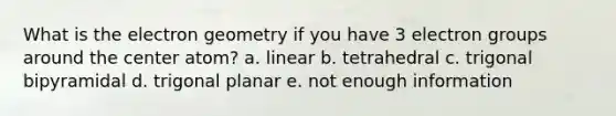 What is the electron geometry if you have 3 electron groups around the center atom? a. linear b. tetrahedral c. trigonal bipyramidal d. trigonal planar e. not enough information