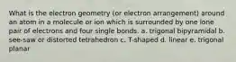 What is the electron geometry (or electron arrangement) around an atom in a molecule or ion which is surrounded by one lone pair of electrons and four single bonds. a. trigonal bipyramidal b. see-saw or distorted tetrahedron c. T-shaped d. linear e. trigonal planar