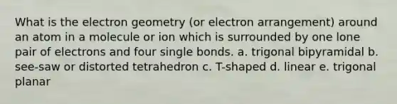 What is the electron geometry (or electron arrangement) around an atom in a molecule or ion which is surrounded by one lone pair of electrons and four single bonds. a. trigonal bipyramidal b. see-saw or distorted tetrahedron c. T-shaped d. linear e. trigonal planar