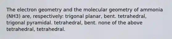 The electron geometry and the molecular geometry of ammonia (NH3) are, respectively: trigonal planar, bent. tetrahedral, trigonal pyramidal. tetrahedral, bent. none of the above tetrahedral, tetrahedral.