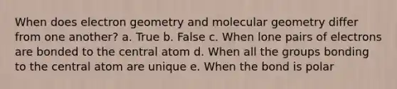 When does electron geometry and molecular geometry differ from one another? a. True b. False c. When lone pairs of electrons are bonded to the central atom d. When all the groups bonding to the central atom are unique e. When the bond is polar