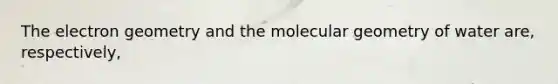 The electron geometry and the molecular geometry of water are, respectively,