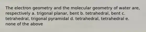 The electron geometry and the molecular geometry of water are, respectively a. trigonal planar, bent b. tetrahedral, bent c. tetrahedral, trigonal pyramidal d. tetrahedral, tetrahedral e. none of the above