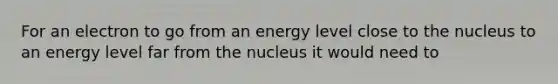 For an electron to go from an energy level close to the nucleus to an energy level far from the nucleus it would need to