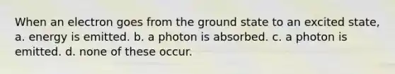 When an electron goes from the ground state to an excited state, a. energy is emitted. b. a photon is absorbed. c. a photon is emitted. d. none of these occur.