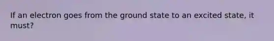 If an electron goes from the ground state to an excited state, it must?