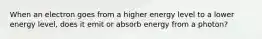 When an electron goes from a higher energy level to a lower energy level, does it emit or absorb energy from a photon?