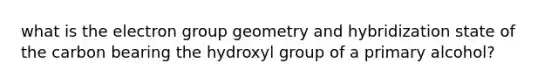 what is the electron group geometry and hybridization state of the carbon bearing the hydroxyl group of a primary alcohol?