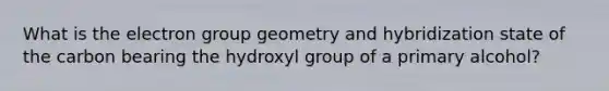 What is the electron group geometry and hybridization state of the carbon bearing the hydroxyl group of a primary alcohol?