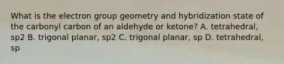 What is the electron group geometry and hybridization state of the carbonyl carbon of an aldehyde or ketone? A. tetrahedral, sp2 B. trigonal planar, sp2 C. trigonal planar, sp D. tetrahedral, sp