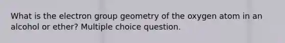 What is the electron group geometry of the oxygen atom in an alcohol or ether? Multiple choice question.