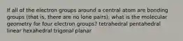 If all of the electron groups around a central atom are bonding groups (that is, there are no lone pairs), what is the molecular geometry for four electron groups? tetrahedral pentahedral linear hexahedral trigonal planar