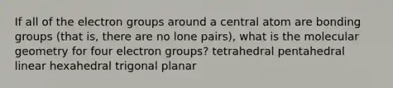 If all of the electron groups around a central atom are bonding groups (that is, there are no lone pairs), what is the molecular geometry for four electron groups? tetrahedral pentahedral linear hexahedral trigonal planar