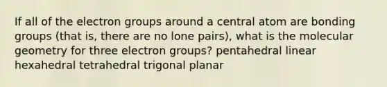 If all of the electron groups around a central atom are bonding groups (that is, there are no lone pairs), what is the molecular geometry for three electron groups? pentahedral linear hexahedral tetrahedral trigonal planar