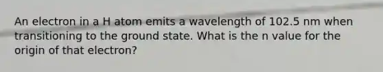 An electron in a H atom emits a wavelength of 102.5 nm when transitioning to the ground state. What is the n value for the origin of that electron?