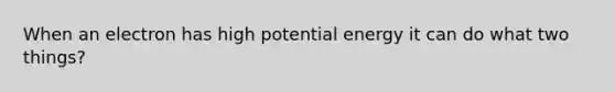 When an electron has high potential energy it can do what two things?