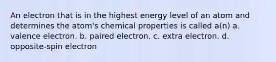 An electron that is in the highest energy level of an atom and determines the atom's chemical properties is called a(n) a. valence electron. b. paired electron. c. extra electron. d. opposite-spin electron