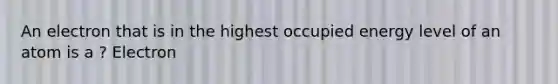 An electron that is in the highest occupied energy level of an atom is a ? Electron