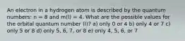 An electron in a hydrogen atom is described by the quantum numbers: n = 8 and m(l) = 4. What are the possible values for the orbital quantum number (l)? a) only 0 or 4 b) only 4 or 7 c) only 5 or 8 d) only 5, 6, 7, or 8 e) only 4, 5, 6, or 7