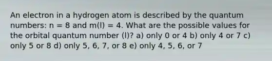 An electron in a hydrogen atom is described by the quantum numbers: n = 8 and m(l) = 4. What are the possible values for the orbital quantum number (l)? a) only 0 or 4 b) only 4 or 7 c) only 5 or 8 d) only 5, 6, 7, or 8 e) only 4, 5, 6, or 7