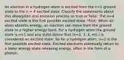 An electron in a hydrogen atom is excited from the n=1 ground state to the n = 4 excited state. Classify the statements about this absorption and emission process as true or false: The n=4 excited state is the first possible excited state. *hint: When an atom absorbs energy, an electron can move from the ground state to a higher energy level. For a hydrogen atom the ground state is 𝑛=1 and any state above that (𝑛=2, 3, 4, etc.) is considered an excited state. So for a hydrogen atom, 𝑛=2 is the first possible excited state. Excited electrons eventually return to a lower energy state releasing energy, often in the form of a photon.