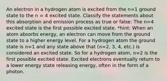 An electron in a hydrogen atom is excited from the n=1 ground state to the n = 4 excited state. Classify the statements about this absorption and emission process as true or false: The n=4 excited state is the first possible excited state. *hint: When an atom absorbs energy, an electron can move from the ground state to a higher energy level. For a hydrogen atom the ground state is 𝑛=1 and any state above that (𝑛=2, 3, 4, etc.) is considered an excited state. So for a hydrogen atom, 𝑛=2 is the first possible excited state. Excited electrons eventually return to a lower energy state releasing energy, often in the form of a photon.